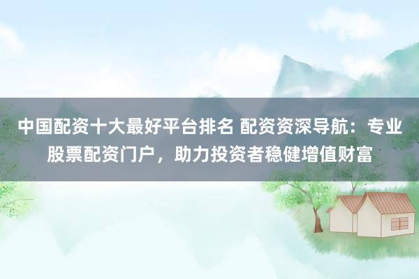 中国配资十大最好平台排名 配资资深导航：专业股票配资门户，助力投资者稳健增值财富