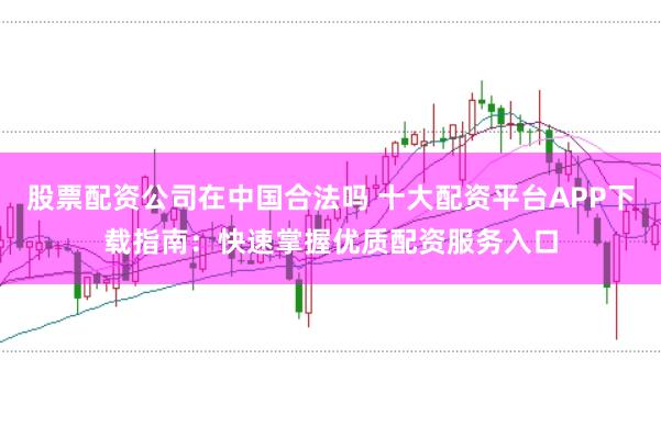 股票配资公司在中国合法吗 十大配资平台APP下载指南：快速掌握优质配资服务入口